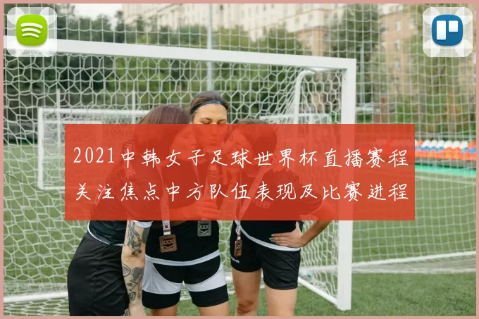 2021中韩女子足球世界杯直播赛程关注焦点中方队伍表现及比赛进程