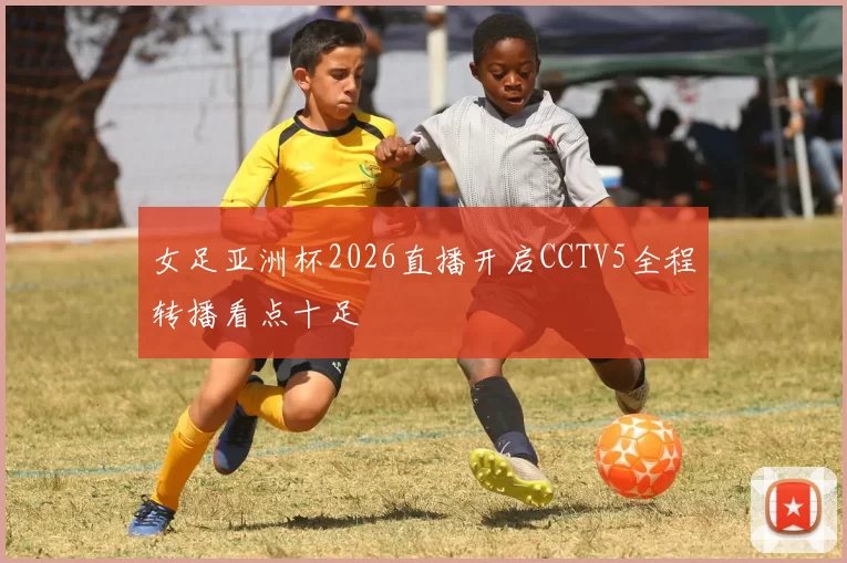 女足亚洲杯2026直播开启CCTV5全程转播看点十足