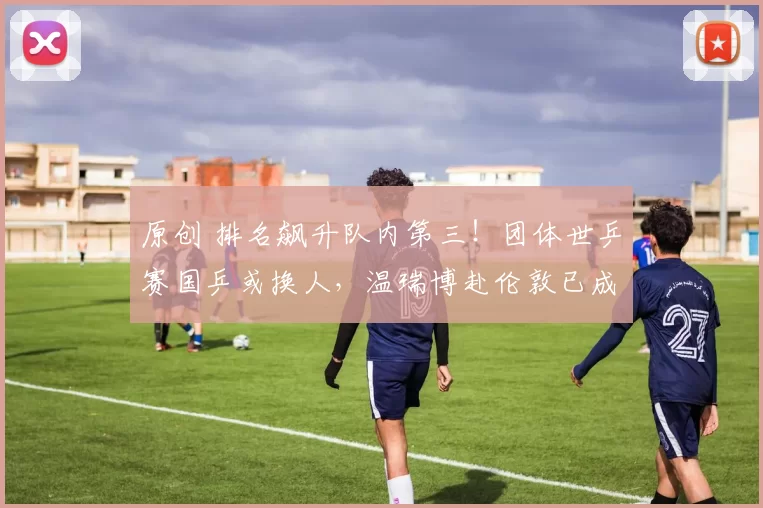 原创 排名飙升队内第三！团体世乒赛国乒或换人，温瑞博赴伦敦已成定局