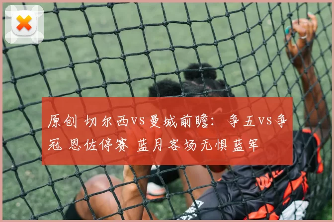 原创 切尔西vs曼城前瞻：争五vs争冠 恩佐停赛 蓝月客场无惧蓝军