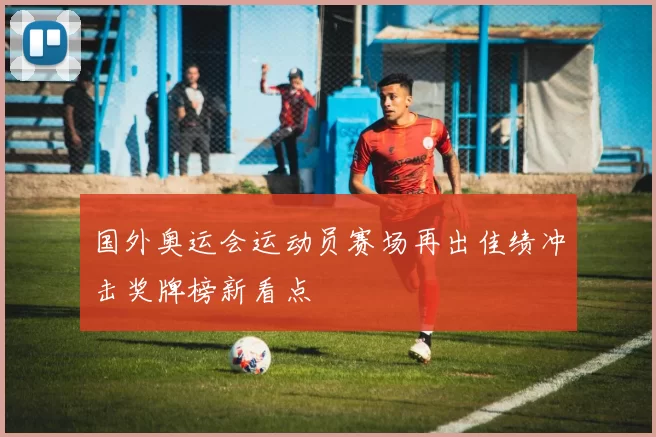 国外奥运会运动员赛场再出佳绩冲击奖牌榜新看点