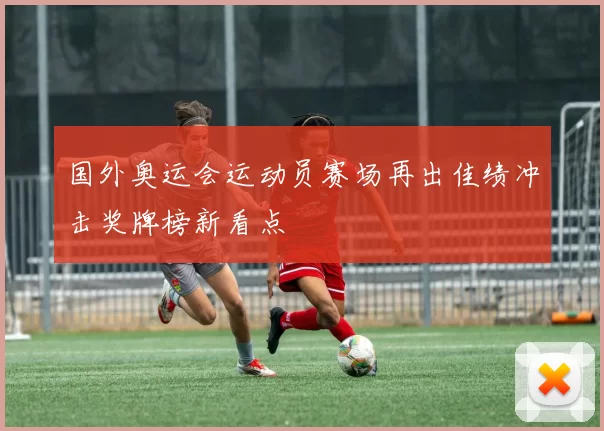 国外奥运会运动员赛场再出佳绩冲击奖牌榜新看点