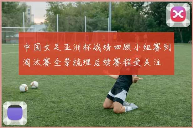中国女足亚洲杯战绩回顾小组赛到淘汰赛全景梳理后续赛程受关注