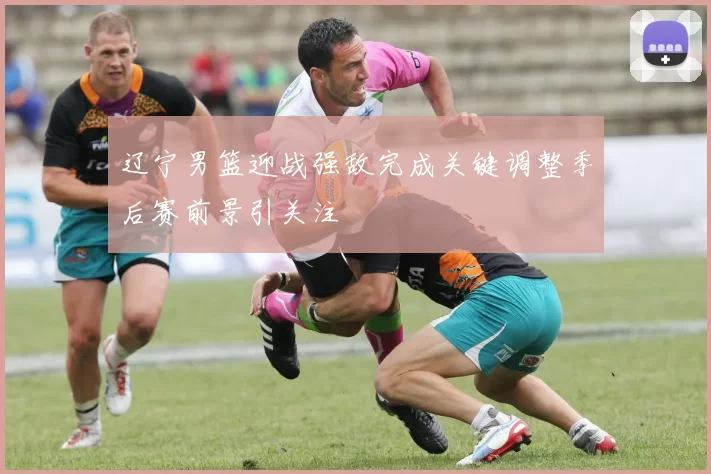 辽宁男篮迎战强敌完成关键调整季后赛前景引关注