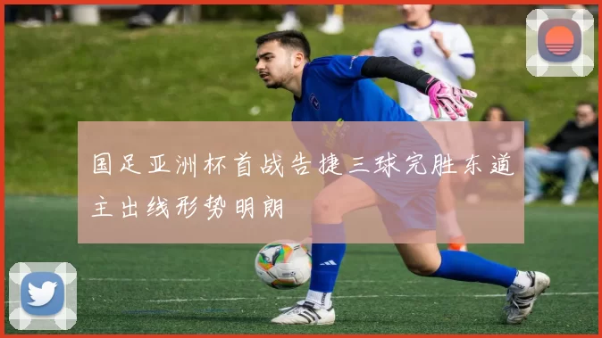 国足亚洲杯首战告捷三球完胜东道主出线形势明朗