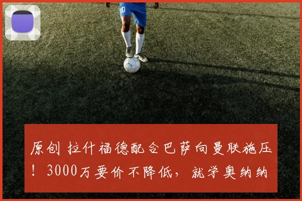 原创 拉什福德配合巴萨向曼联施压！3000万要价不降低，就学奥纳纳归队享受高薪