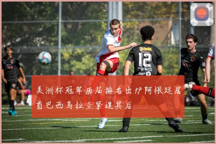 美洲杯冠军历届排名出炉阿根廷居首巴西乌拉圭紧追其后