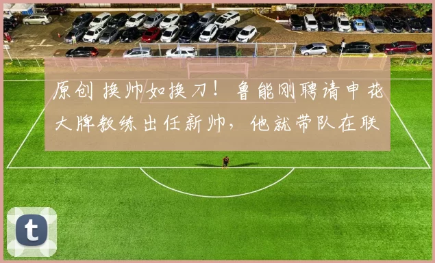 原创 换帅如换刀！鲁能刚聘请申花大牌教练出任新帅，他就带队在联赛中主场6比1大胜
