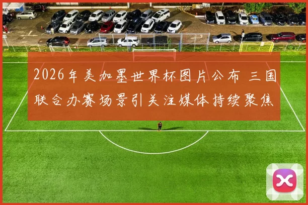 2026年美加墨世界杯图片公布 三国联合办赛场景引关注媒体持续聚焦