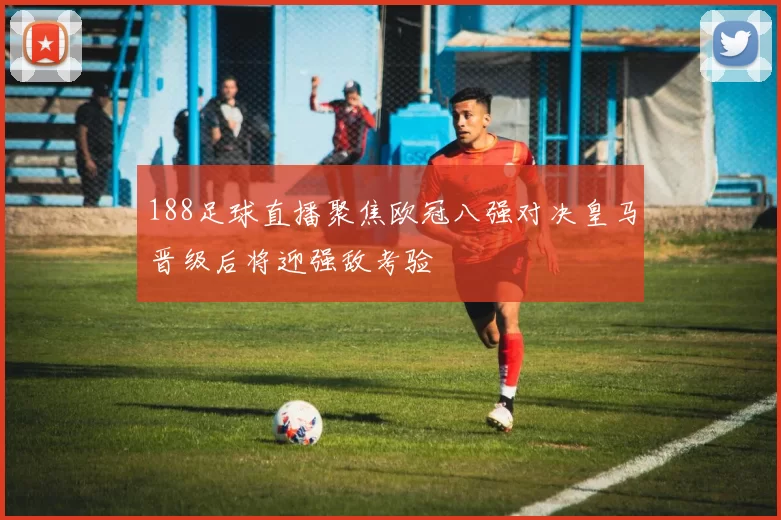 188足球直播聚焦欧冠八强对决皇马晋级后将迎强敌考验