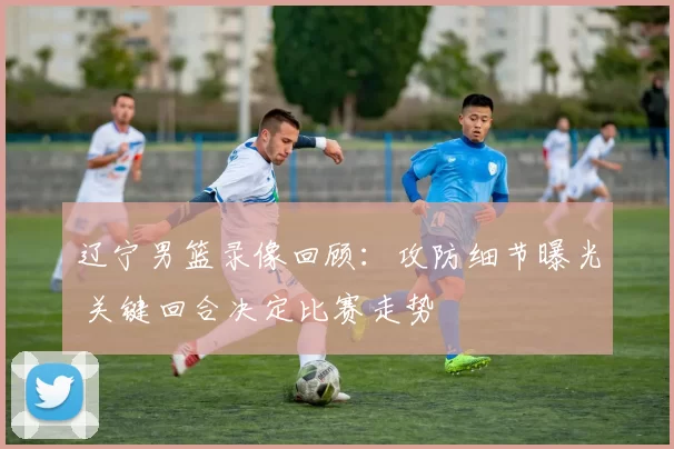 辽宁男篮录像回顾：攻防细节曝光 关键回合决定比赛走势