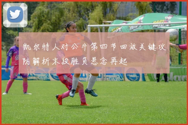 凯尔特人对公牛第四节回放关键攻防解析末段胜负悬念再起