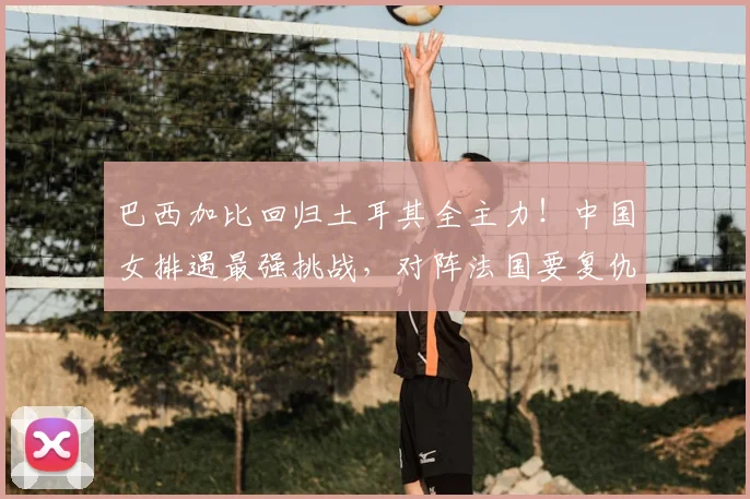 巴西加比回归土耳其全主力!中国女排遇最强挑战,对阵法国要复仇