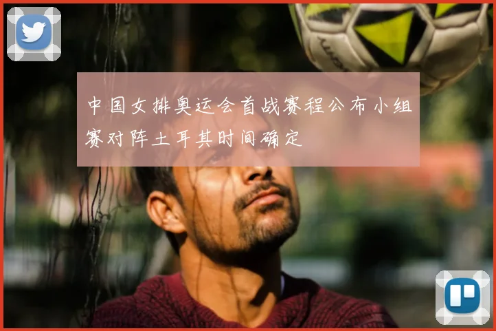 中国女排奥运会首战赛程公布小组赛对阵土耳其时间确定
