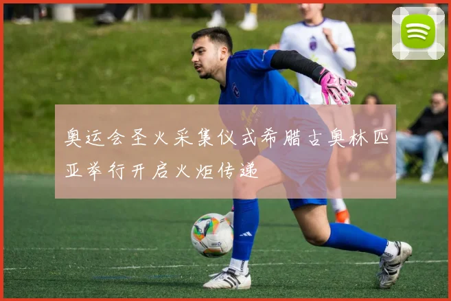 奥运会圣火采集仪式希腊古奥林匹亚举行开启火炬传递