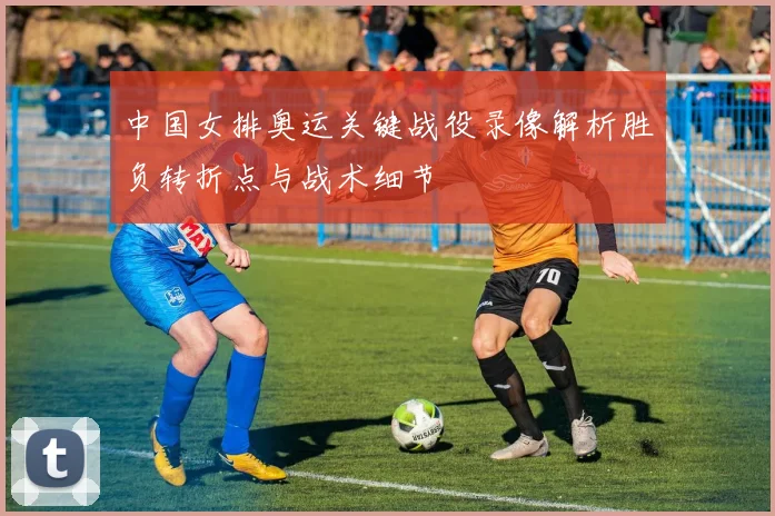 中国女排奥运关键战役录像解析胜负转折点与战术细节