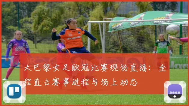 大巴黎女足欧冠比赛现场直播:全程直击赛事进程与场上动态