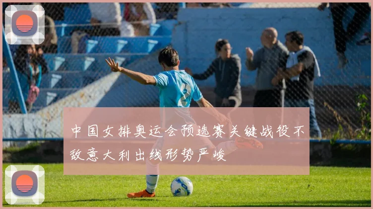 中国女排奥运会预选赛关键战役不敌意大利出线形势严峻