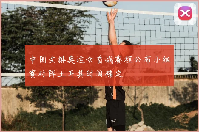 中国女排奥运会首战赛程公布小组赛对阵土耳其时间确定