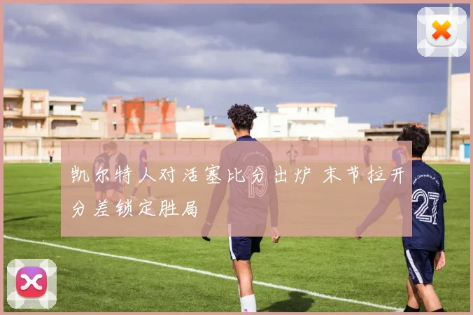 凯尔特人对活塞比分出炉 末节拉开分差锁定胜局