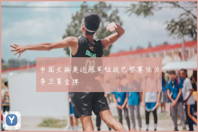 中国女排奥运冠军征战巴黎赛场力争卫冕金牌