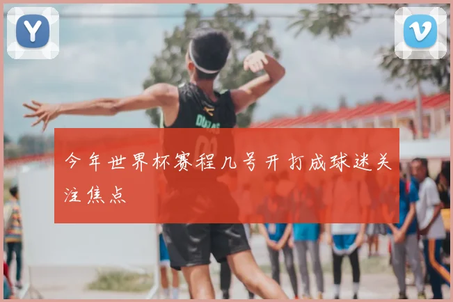 今年世界杯赛程几号开打成球迷关注焦点