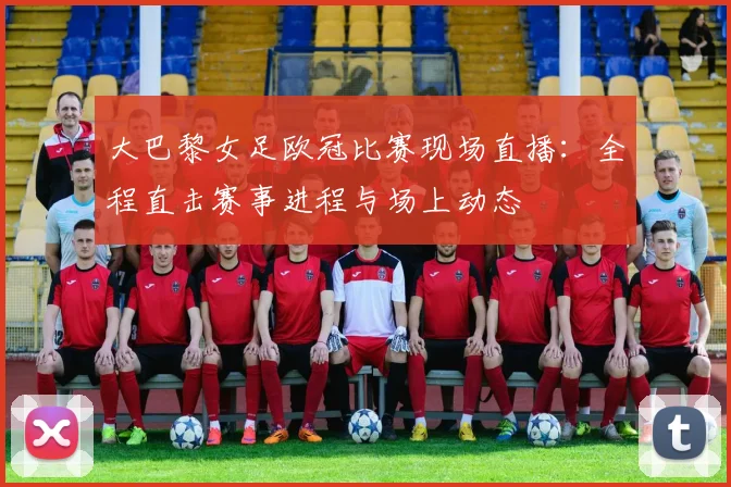 大巴黎女足欧冠比赛现场直播:全程直击赛事进程与场上动态