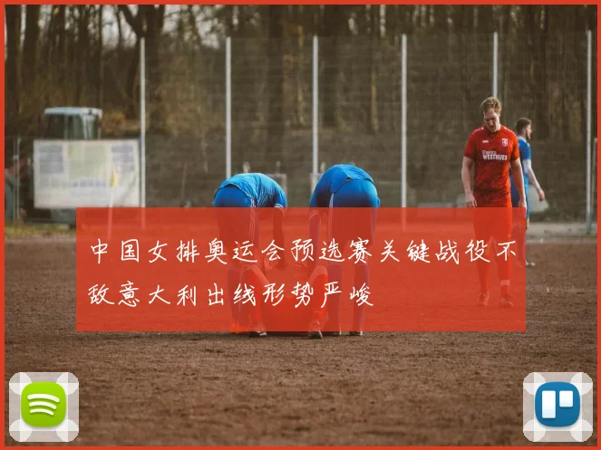 中国女排奥运会预选赛关键战役不敌意大利出线形势严峻